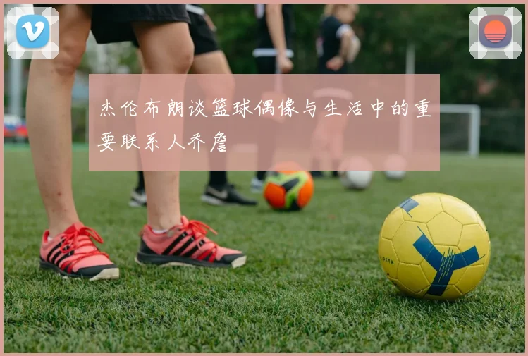 杰伦布朗谈篮球偶像与生活中的重要联系人乔詹