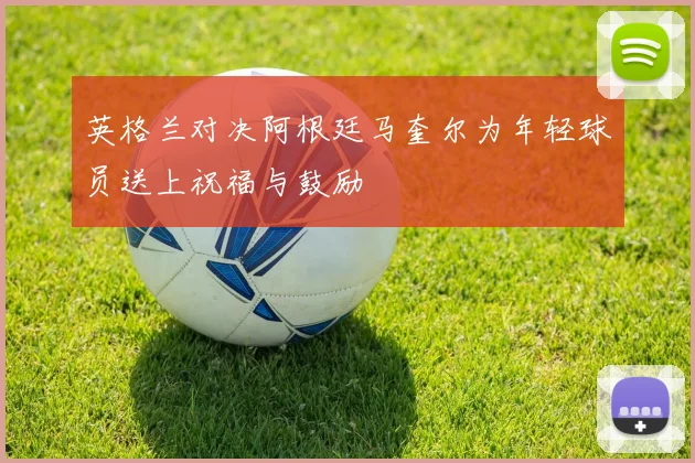 英格兰对决阿根廷马奎尔为年轻球员送上祝福与鼓励