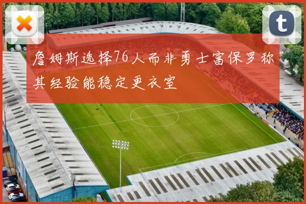 詹姆斯选择76人而非勇士富保罗称其经验能稳定更衣室