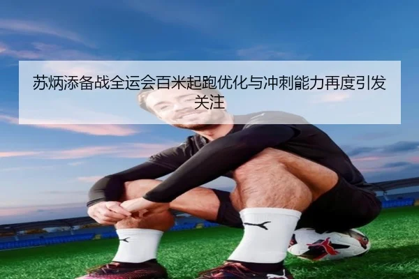 苏炳添备战全运会百米起跑优化与冲刺能力再度引发关注