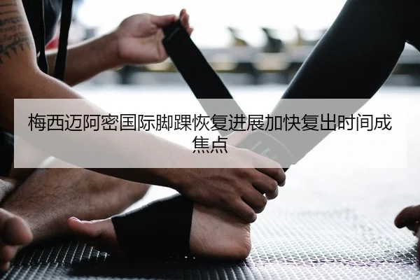 梅西迈阿密国际脚踝恢复进展加快复出时间成焦点
