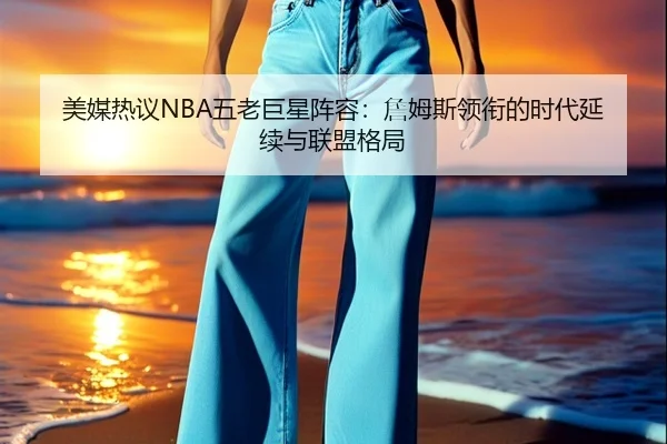 美媒热议NBA五老巨星阵容：詹姆斯领衔的时代延续与联盟格局